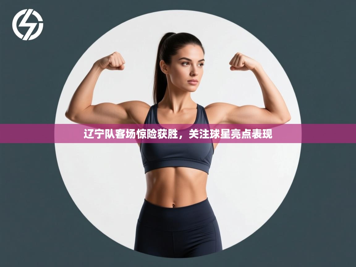 辽宁队客场惊险获胜，关注球星亮点表现