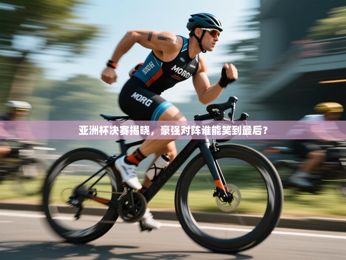 亚洲杯决赛揭晓，豪强对阵谁能笑到最后？